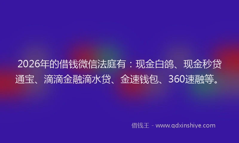 2026年的借钱微信法庭有：现金白鸽、现金秒贷通宝、滴滴金融滴水贷、金速钱包、360速融等。