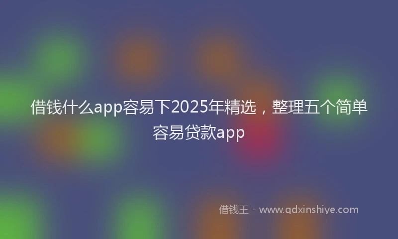 借钱什么app容易下2025年精选，整理五个简单容易贷款app