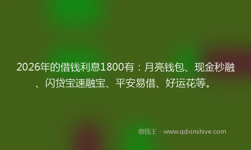 2026年的借钱利息1800有：月亮钱包、现金秒融、闪贷宝速融宝、平安易借、好运花等。