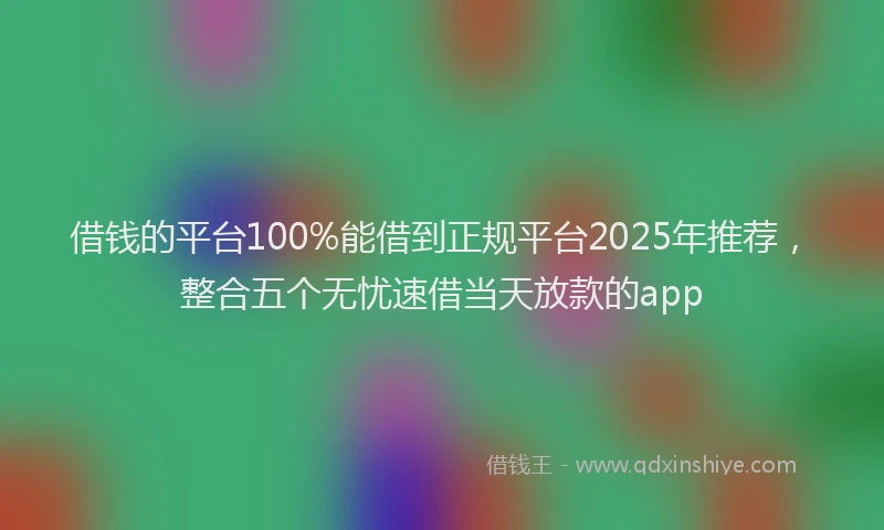 借钱的平台100%能借到正规平台2025年推荐，整合五个无忧速借当天放款的app