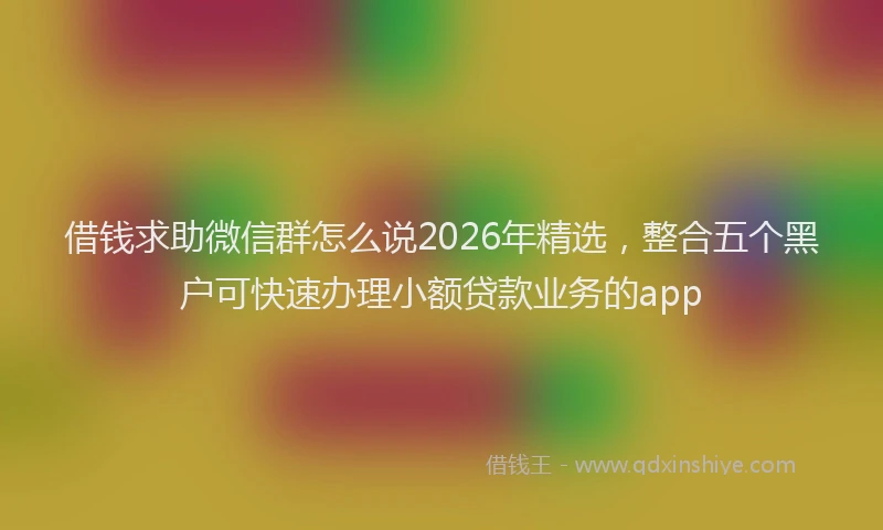 借钱求助微信群怎么说2026年精选,整合五个黑户可快速办理小额贷款业务的app