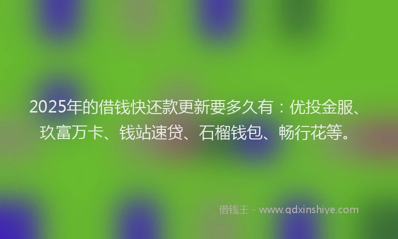 2025年的借钱快还款更新要多久有：优投金服、玖富万卡、钱站速贷、石榴钱包、畅行花等。