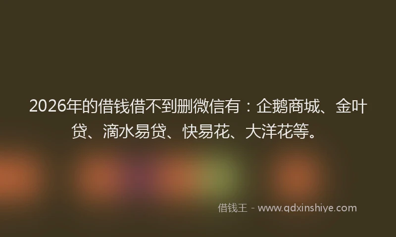 2026年的借钱借不到删微信有：企鹅商城、金叶贷、滴水易贷、快易花、大洋花等。