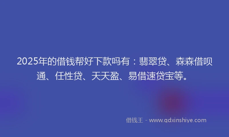 2025年的借钱帮好下款吗有：翡翠贷、森森借呗通、任性贷、天天盈、易借速贷宝等。