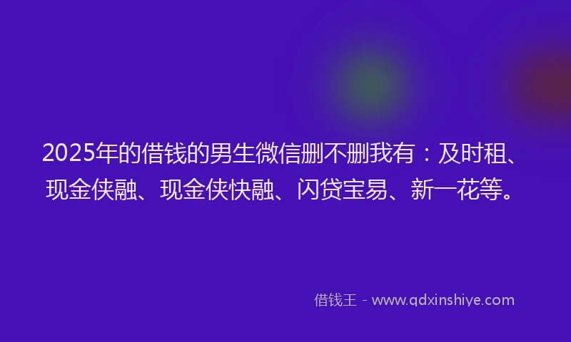 2025年的借钱的男生微信删不删我有：及时租、现金侠融、现金侠快融、闪贷宝易、新一花等。
