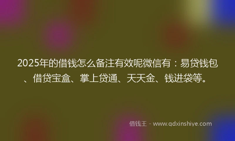 2025年的借钱怎么备注有效呢微信有：易贷钱包、借贷宝盒、掌上贷通、天天金、钱进袋等。