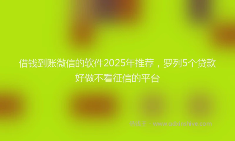 借钱到账微信的软件2025年推荐，罗列5个贷款好做不看征信的平台