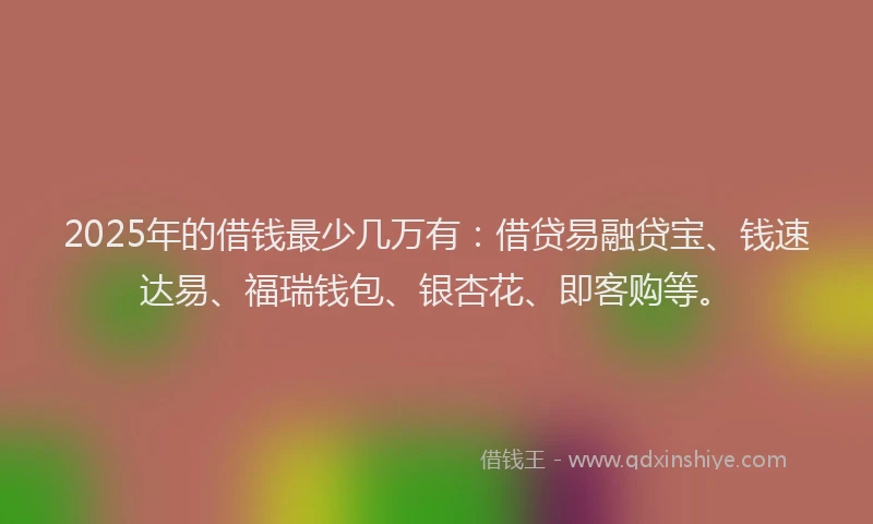 2025年的借钱最少几万有：借贷易融贷宝、钱速达易、福瑞钱包、银杏花、即客购等。