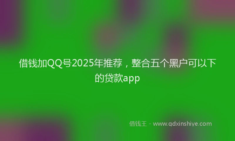 借钱加QQ号2025年推荐,整合五个黑户可以下的贷款app