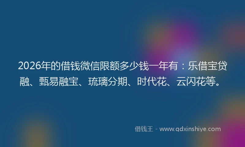 2026年的借钱微信限额多少钱一年有:乐借宝贷融、甄易融宝、琉璃分期、时代花、云闪花等。