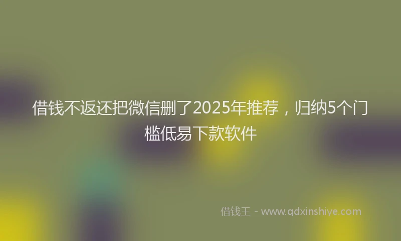 借钱不返还把微信删了2025年推荐，归纳5个门槛低易下款软件