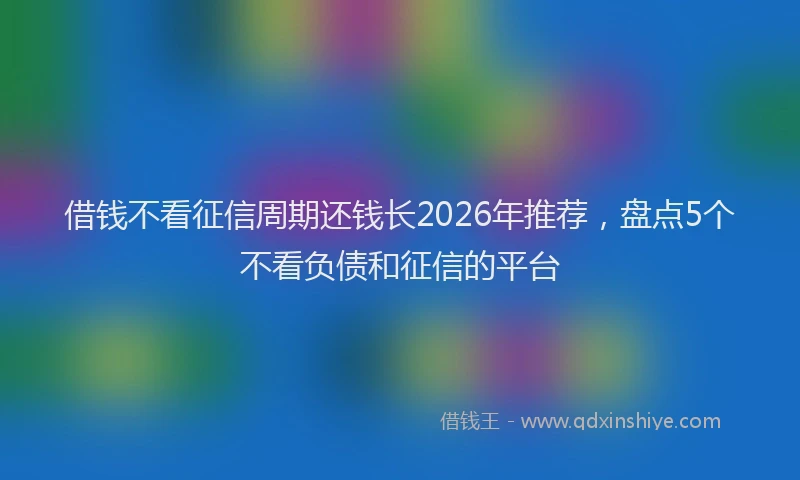 借钱不看征信周期还钱长2026年推荐，盘点5个不看负债和征信的平台