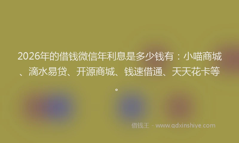 2026年的借钱微信年利息是多少钱有:小喵商城、滴水易贷、开源商城、钱速借通、天天花卡等。