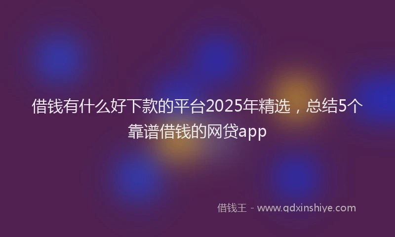 借钱有什么好下款的平台2025年精选，总结5个靠谱借钱的网贷app