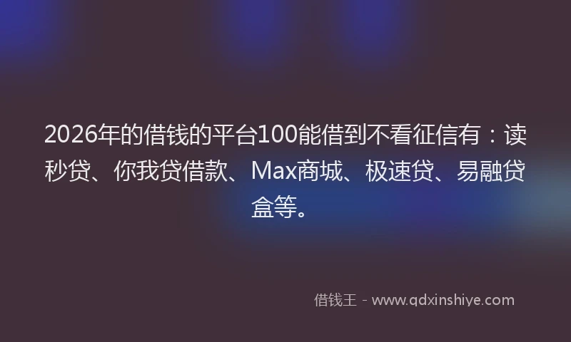2026年的借钱的平台100能借到不看征信有：读秒贷、你我贷借款、Max商城、极速贷、易融贷盒等。