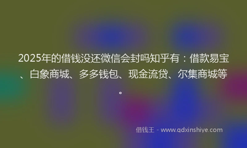 2025年的借钱没还微信会封吗知乎有：借款易宝、白象商城、多多钱包、现金流贷、尔集商城等。