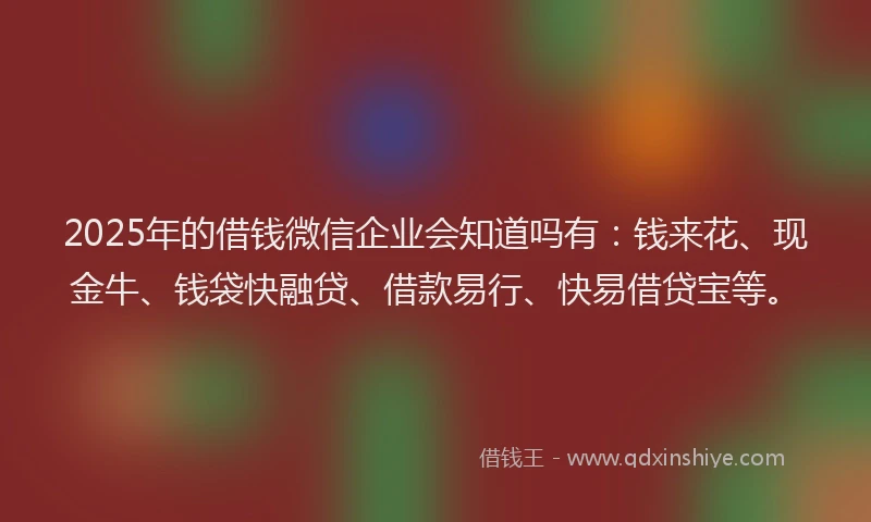 2025年的借钱微信企业会知道吗有：钱来花、现金牛、钱袋快融贷、借款易行、快易借贷宝等。