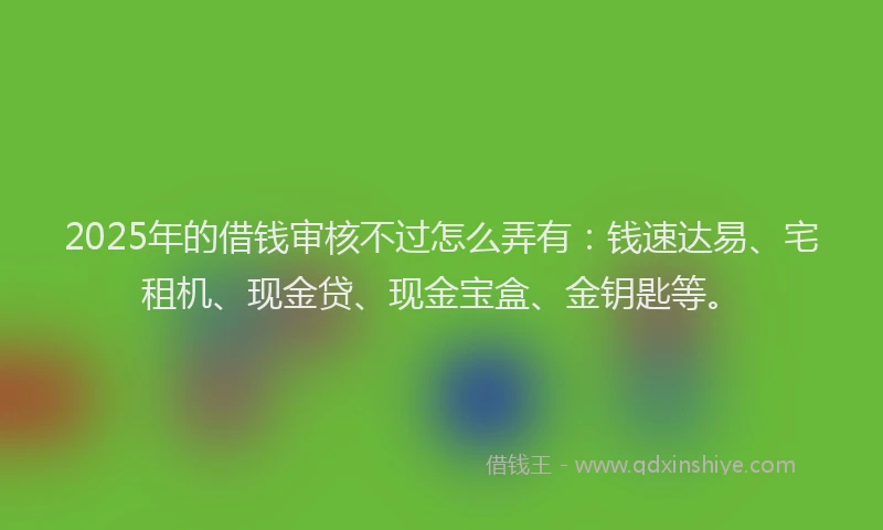 2025年的借钱审核不过怎么弄有：钱速达易、宅租机、现金贷、现金宝盒、金钥匙等。