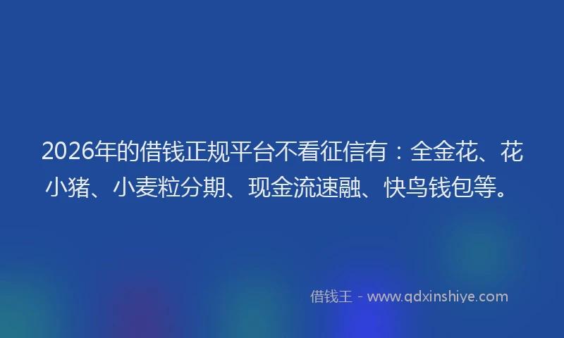 2026年的借钱正规平台不看征信有：全金花、花小猪、小麦粒分期、现金流速融、快鸟钱包等。