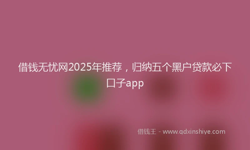 借钱无忧网2025年推荐，归纳五个黑户贷款必下口子app