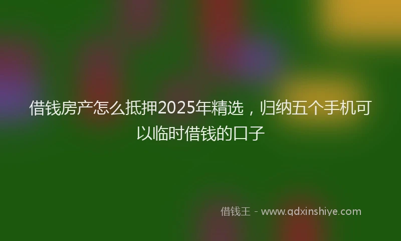 借钱房产怎么抵押2025年精选，归纳五个手机可以临时借钱的口子