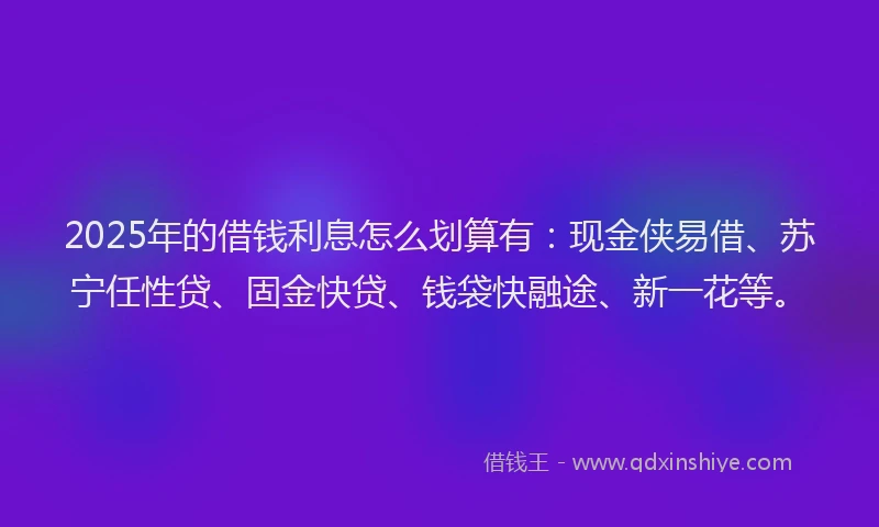 2025年的借钱利息怎么划算有：现金侠易借、苏宁任性贷、固金快贷、钱袋快融途、新一花等。