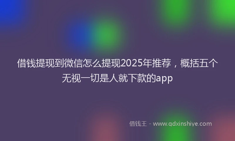 借钱提现到微信怎么提现2025年推荐，概括五个无视一切是人就下款的app