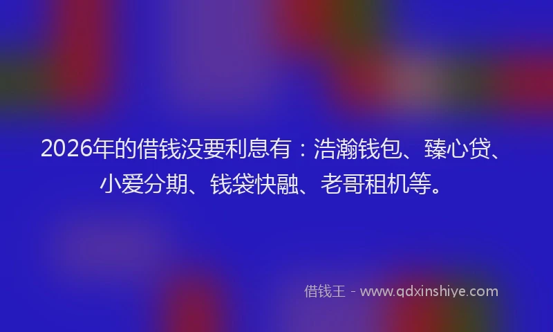 2026年的借钱没要利息有：浩瀚钱包、臻心贷、小爱分期、钱袋快融、老哥租机等。
