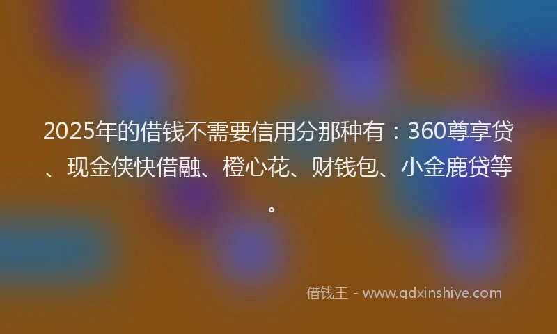 2025年的借钱不需要信用分那种有：360尊享贷、现金侠快借融、橙心花、财钱包、小金鹿贷等。