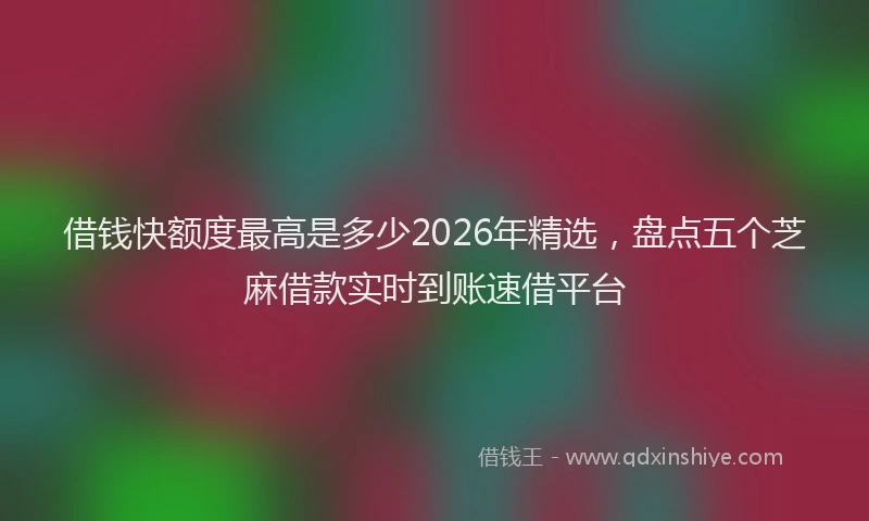 借钱快额度最高是多少2026年精选，盘点五个芝麻借款实时到账速借平台