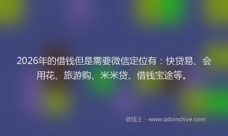 2026年的借钱但是需要微信定位有:快贷易、会用花、旅游购、米米贷、借钱宝途等。
