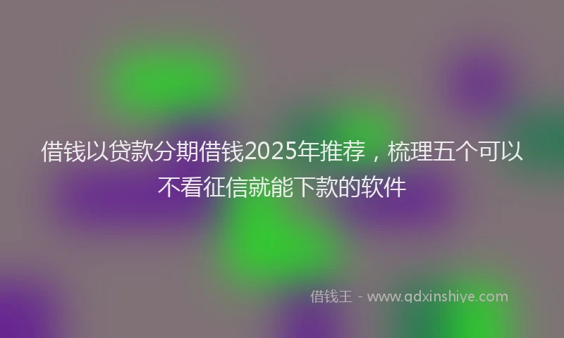 借钱以贷款分期借钱2025年推荐,梳理五个可以不看征信就能下款的软件