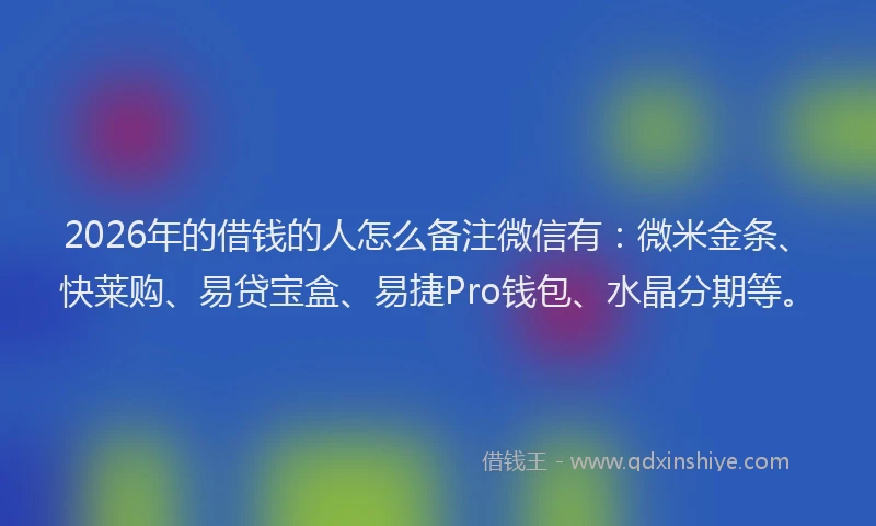 2026年的借钱的人怎么备注微信有：微米金条、快莱购、易贷宝盒、易捷Pro钱包、水晶分期等。
