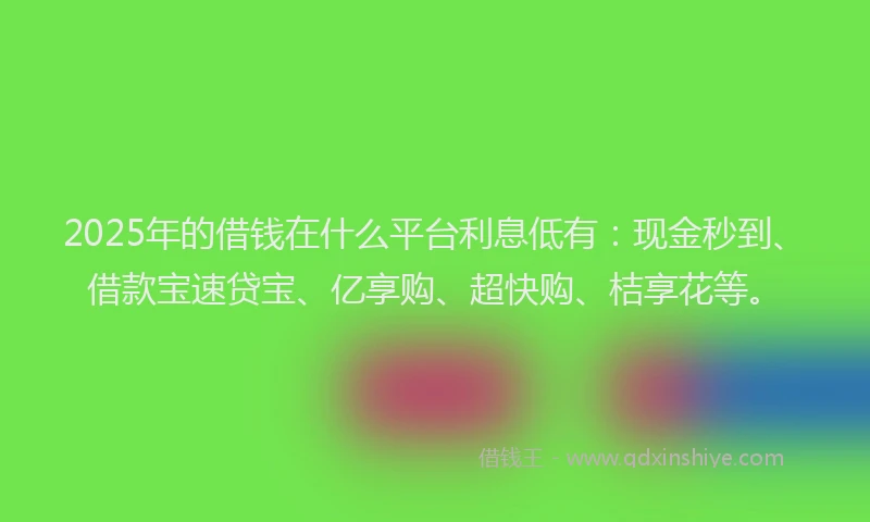2025年的借钱在什么平台利息低有：现金秒到、借款宝速贷宝、亿享购、超快购、桔享花等。