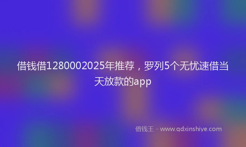 借钱借1280002025年推荐，罗列5个无忧速借当天放款的app