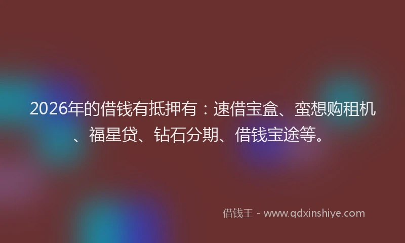2026年的借钱有抵押有:速借宝盒、蛮想购租机、福星贷、钻石分期、借钱宝途等。