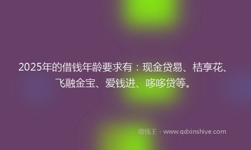 2025年的借钱年龄要求有：现金贷易、桔享花、飞融金宝、爱钱进、哆哆贷等。