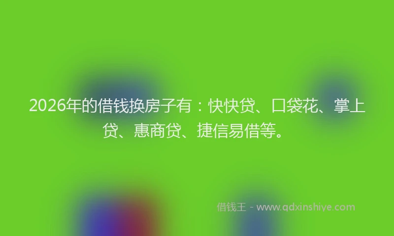 2026年的借钱换房子有:快快贷、口袋花、掌上贷、惠商贷、捷信易借等。