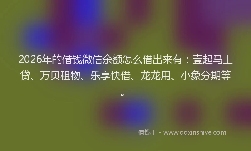 2026年的借钱微信余额怎么借出来有：壹起马上贷、万贝租物、乐享快借、龙龙用、小象分期等。