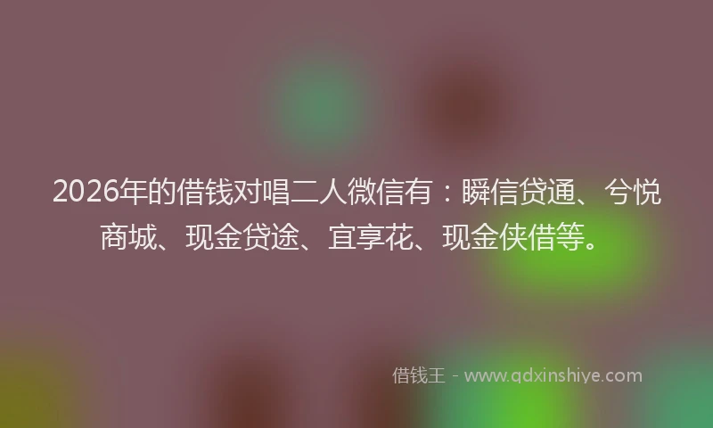 2026年的借钱对唱二人微信有:瞬信贷通、兮悦商城、现金贷途、宜享花、现金侠借等。