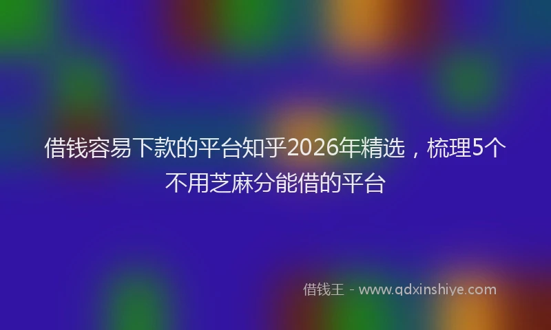 借钱容易下款的平台知乎2026年精选,梳理5个不用芝麻分能借的平台