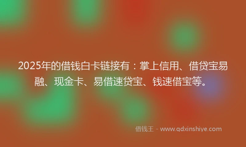 2025年的借钱白卡链接有：掌上信用、借贷宝易融、现金卡、易借速贷宝、钱速借宝等。