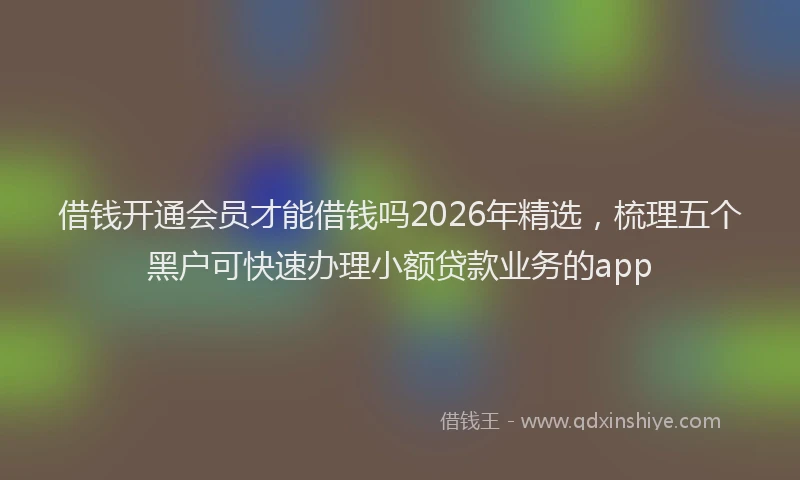 借钱开通会员才能借钱吗2026年精选,梳理五个黑户可快速办理小额贷款业务的app