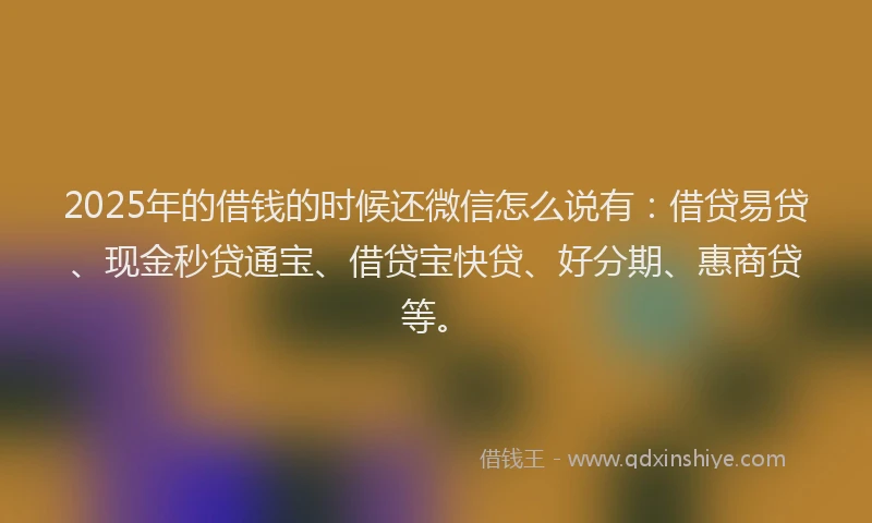 2025年的借钱的时候还微信怎么说有：借贷易贷、现金秒贷通宝、借贷宝快贷、好分期、惠商贷等。