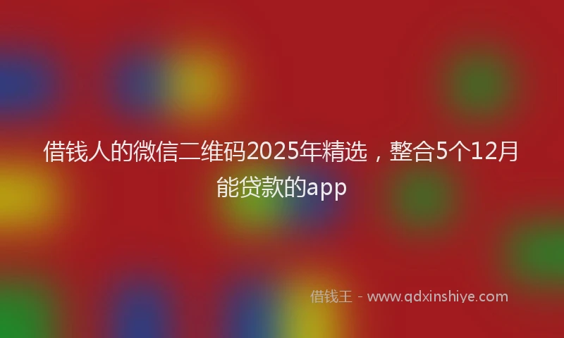 借钱人的微信二维码2025年精选，整合5个12月能贷款的app