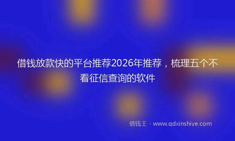 借钱放款快的平台推荐2026年推荐，梳理五个不看征信查询的软件