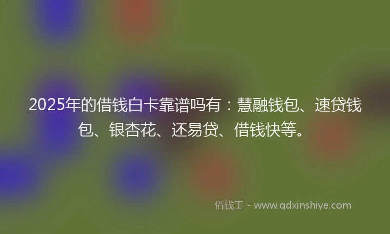2025年的借钱白卡靠谱吗有：慧融钱包、速贷钱包、银杏花、还易贷、借钱快等。