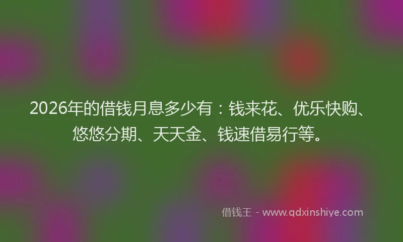 2026年的借钱月息多少有：钱来花、优乐快购、悠悠分期、天天金、钱速借易行等。