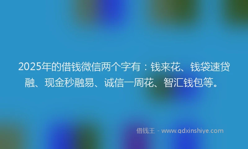 2025年的借钱微信两个字有：钱来花、钱袋速贷融、现金秒融易、诚信一周花、智汇钱包等。