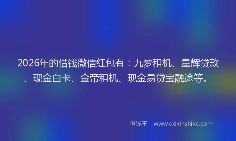 2026年的借钱微信红包有：九梦租机、星辉贷款、现金白卡、金帝租机、现金易贷宝融途等。